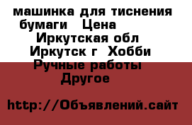 машинка для тиснения бумаги › Цена ­ 4 500 - Иркутская обл., Иркутск г. Хобби. Ручные работы » Другое   